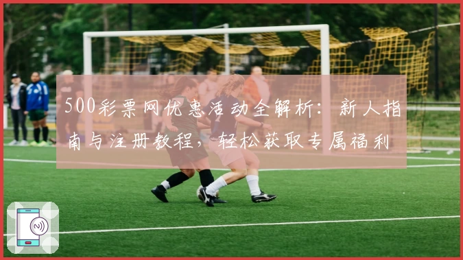 500彩票网优惠活动全解析：新人指南与注册教程，轻松获取专属福利