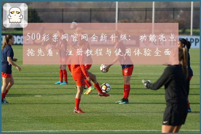 500彩票网官网全新升级：功能亮点抢先看，注册教程与使用体验全面解析