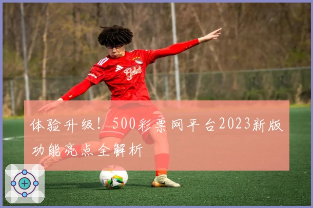 体验升级！500彩票网平台2023新版功能亮点全解析