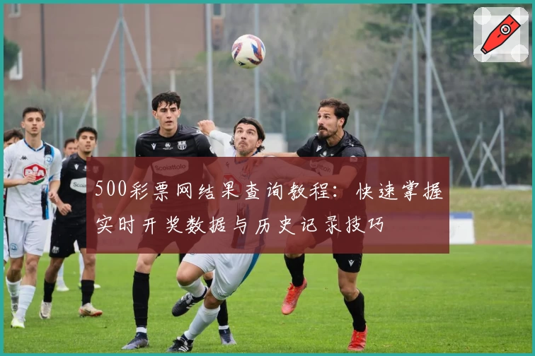500彩票网结果查询教程：快速掌握实时开奖数据与历史记录技巧
