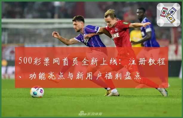500彩票网首页全新上线：注册教程、功能亮点与新用户福利盘点