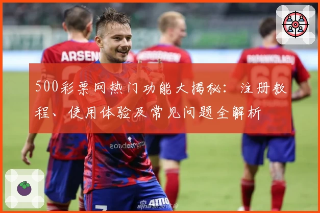 500彩票网热门功能大揭秘：注册教程、使用体验及常见问题全解析