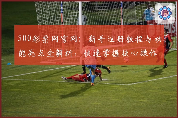 500彩票网官网：新手注册教程与功能亮点全解析，快速掌握核心操作技巧