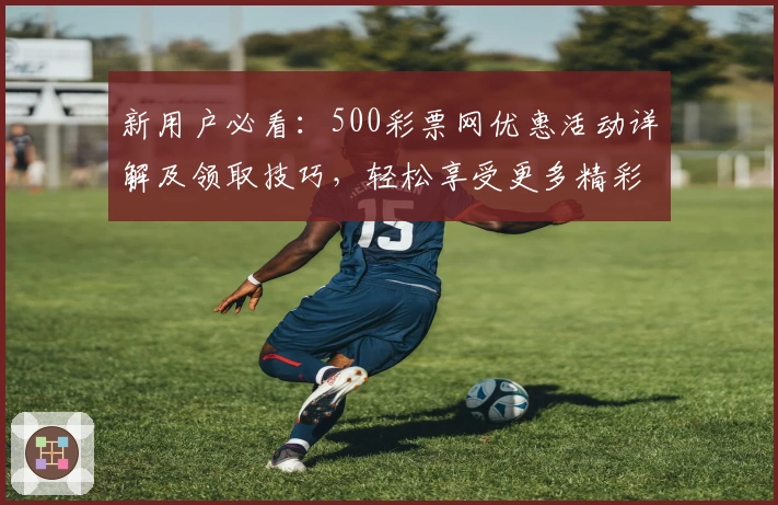 新用户必看：500彩票网优惠活动详解及领取技巧，轻松享受更多精彩福利