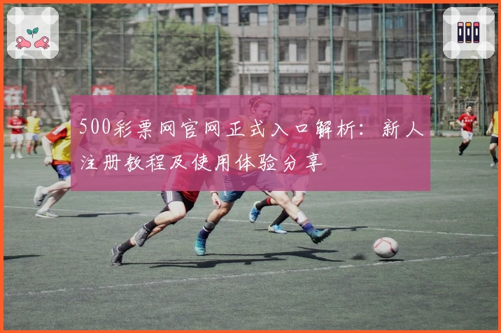 500彩票网官网正式入口解析:新人注册教程及使用体验分享