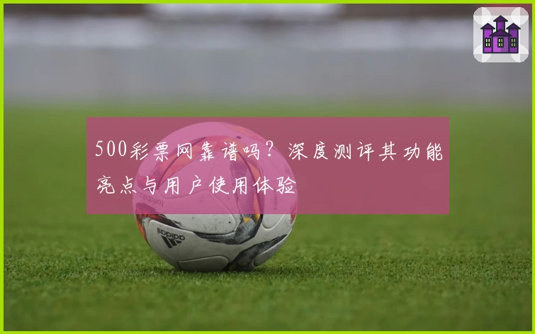 500彩票网靠谱吗？深度测评其功能亮点与用户使用体验