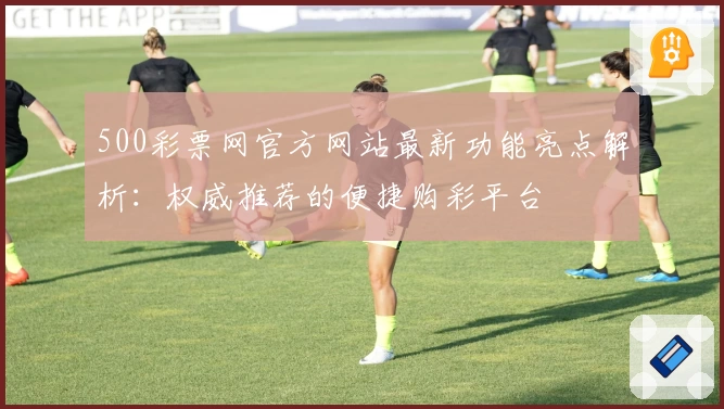 500彩票网官方网站最新功能亮点解析：权威推荐的便捷购彩平台