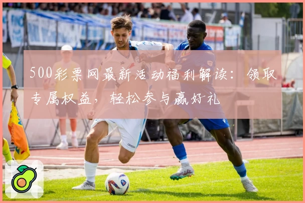 500彩票网最新活动福利解读：领取专属权益，轻松参与赢好礼