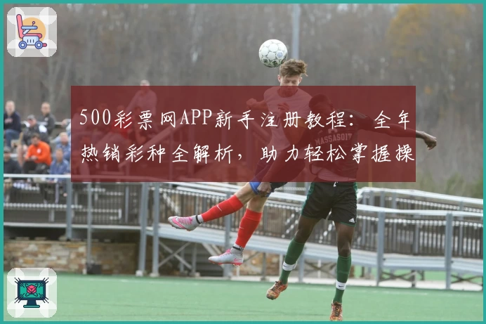 500彩票网APP新手注册教程：全年热销彩种全解析，助力轻松掌握操作要点