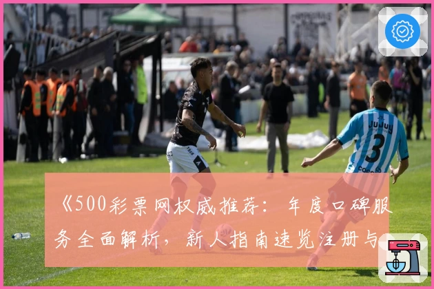 《500彩票网权威推荐：年度口碑服务全面解析，新人指南速览注册与使用体验》