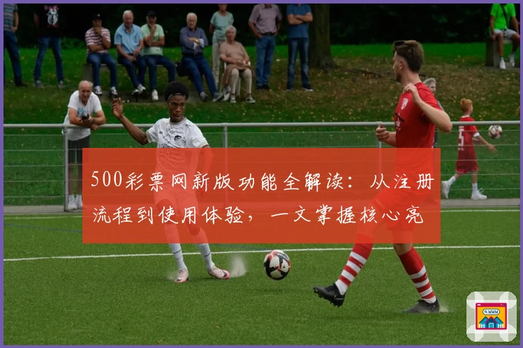 500彩票网新版功能全解读：从注册流程到使用体验，一文掌握核心亮点
