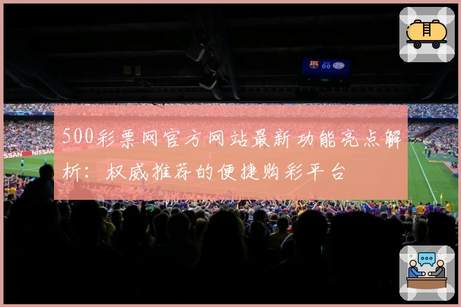 500彩票网官方网站最新功能亮点解析：权威推荐的便捷购彩平台