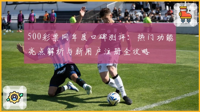 500彩票网年度口碑测评：热门功能亮点解析与新用户注册全攻略