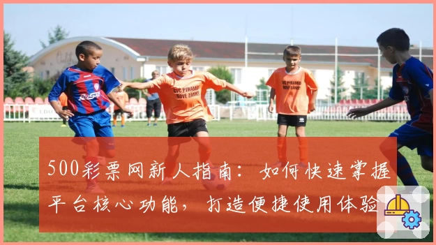 500彩票网新人指南：如何快速掌握平台核心功能，打造便捷使用体验