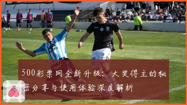 500彩票网全新升级:大奖得主的秘密分享与使用体验深度解析