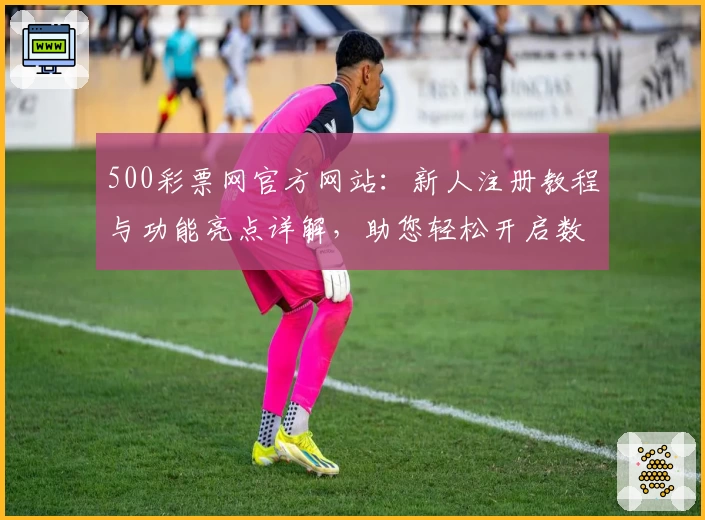 500彩票网官方网站：新人注册教程与功能亮点详解，助您轻松开启数字化服务体验