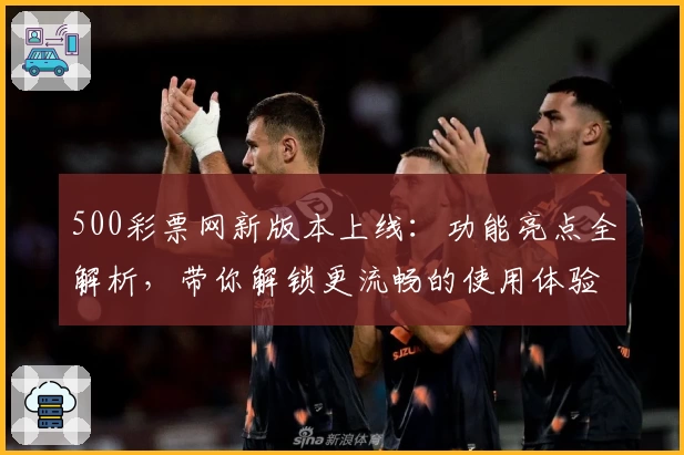 500彩票网新版本上线：功能亮点全解析，带你解锁更流畅的使用体验