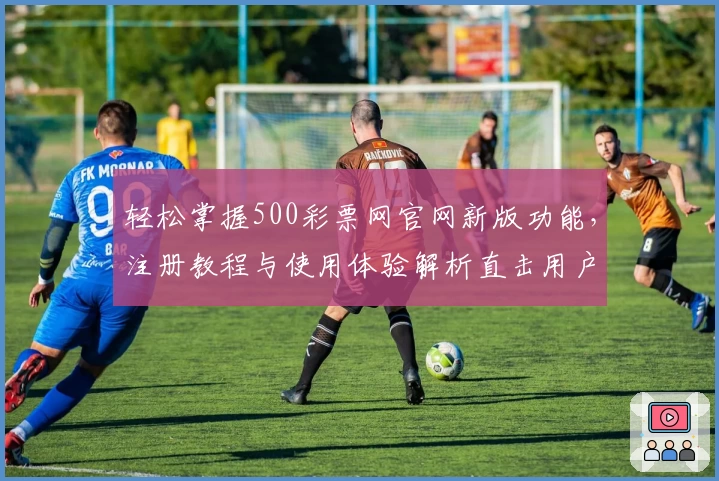 轻松掌握500彩票网官网新版功能，注册教程与使用体验解析直击用户需求