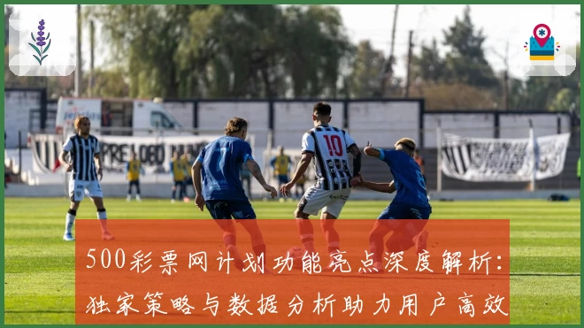 500彩票网计划功能亮点深度解析：独家策略与数据分析助力用户高效决策