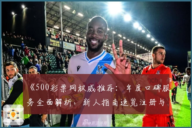 《500彩票网权威推荐：年度口碑服务全面解析，新人指南速览注册与使用体验》